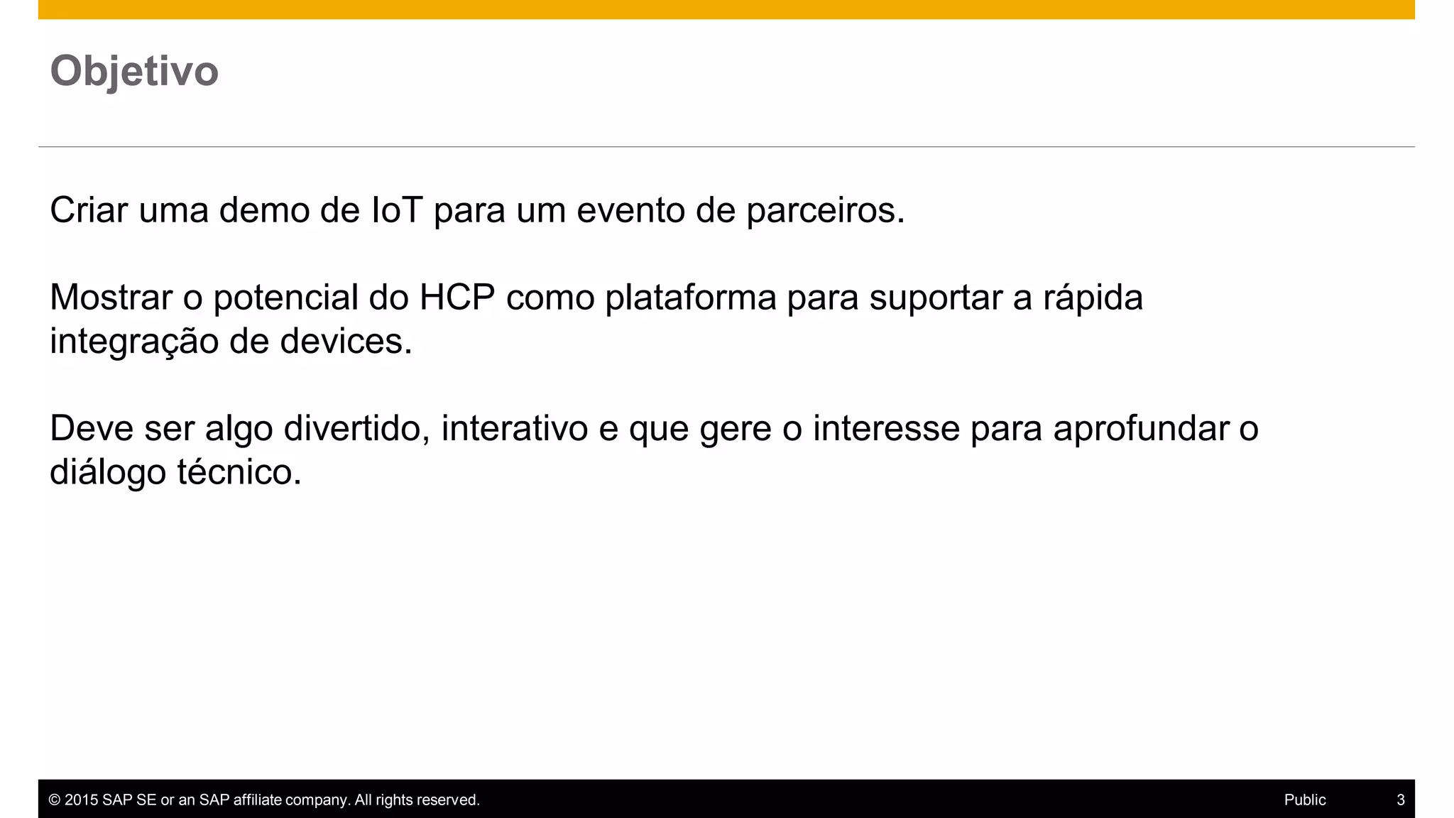 © 2015 SAP SE or an SAP affiliate company. All rights reserved. 3Public
Criar uma demo de IoT para um evento de parceiros.
Mostrar o potencial do HCP como plataforma para suportar a rápida
integração de devices.
Deve ser algo divertido, interativo e que gere o interesse para aprofundar o
diálogo técnico.
Objetivo
 