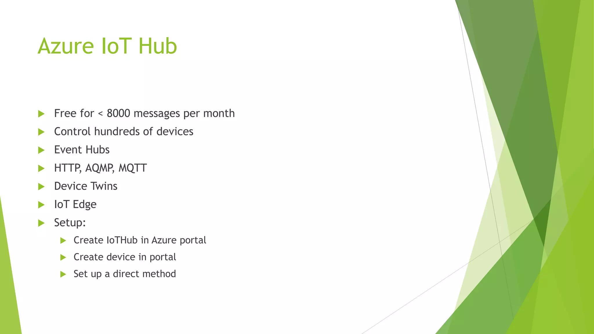 Azure IoT Hub
 Free for < 8000 messages per month
 Control hundreds of devices
 Event Hubs
 HTTP, AQMP, MQTT
 Device Twins
 IoT Edge
 Setup:
 Create IoTHub in Azure portal
 Create device in portal
 Set up a direct method
 
