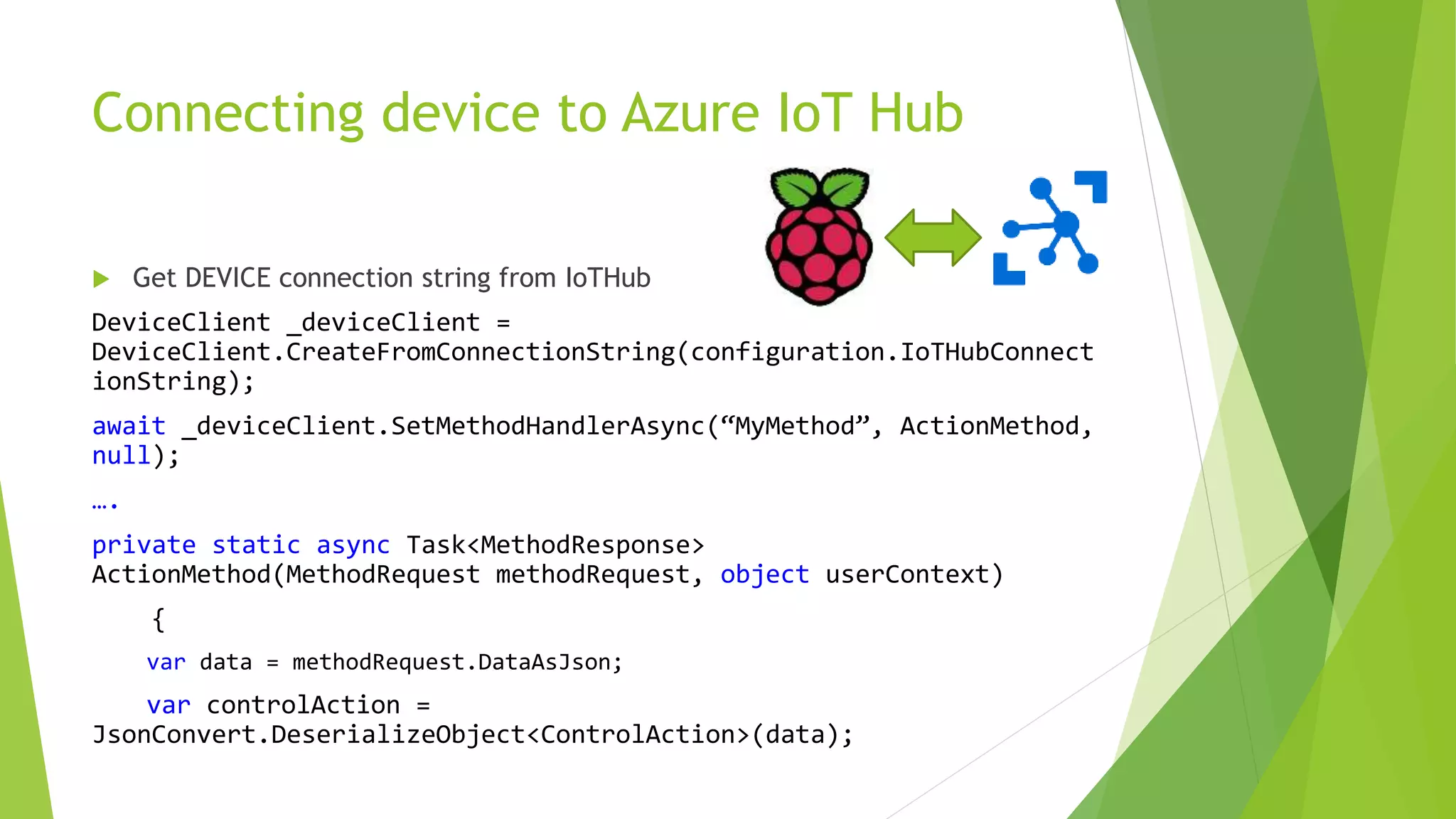 Connecting device to Azure IoT Hub
 Get DEVICE connection string from IoTHub
DeviceClient _deviceClient =
DeviceClient.CreateFromConnectionString(configuration.IoTHubConnect
ionString);
await _deviceClient.SetMethodHandlerAsync(“MyMethod”, ActionMethod,
null);
….
private static async Task<MethodResponse>
ActionMethod(MethodRequest methodRequest, object userContext)
{
var data = methodRequest.DataAsJson;
var controlAction =
JsonConvert.DeserializeObject<ControlAction>(data);
 