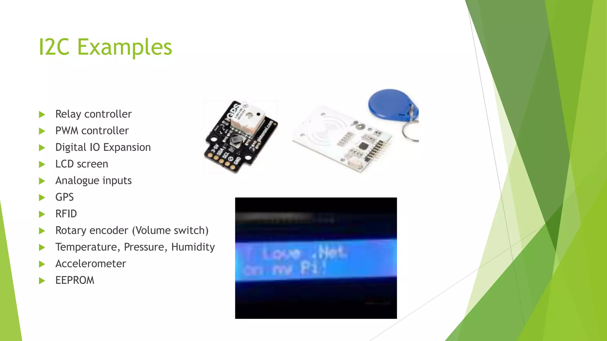 I2C Examples
 Relay controller
 PWM controller
 Digital IO Expansion
 LCD screen
 Analogue inputs
 GPS
 RFID
 Rotary encoder (Volume switch)
 Temperature, Pressure, Humidity
 Accelerometer
 EEPROM
 