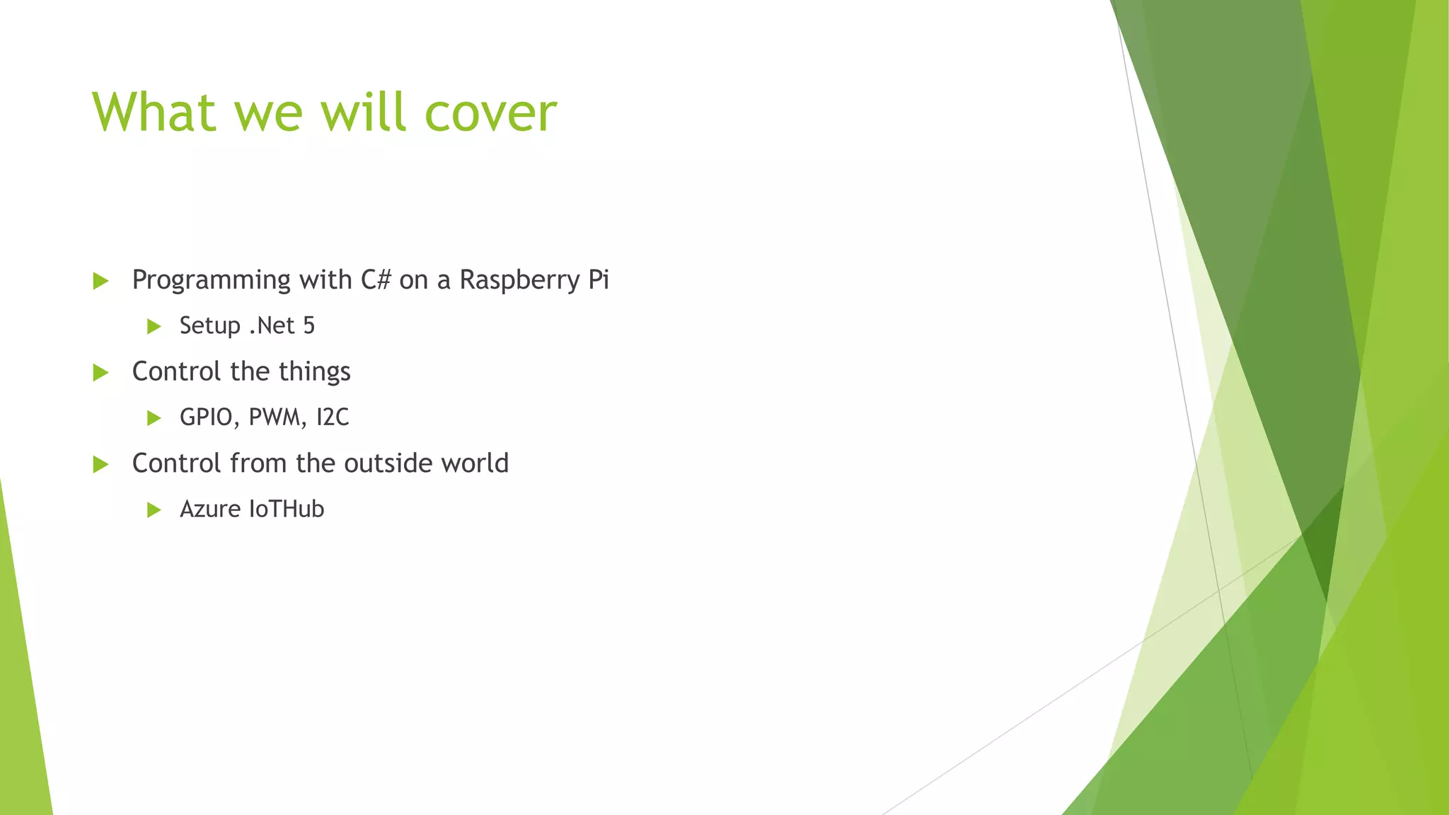 What we will cover
 Programming with C# on a Raspberry Pi
 Setup .Net 5
 Control the things
 GPIO, PWM, I2C
 Control from the outside world
 Azure IoTHub
 