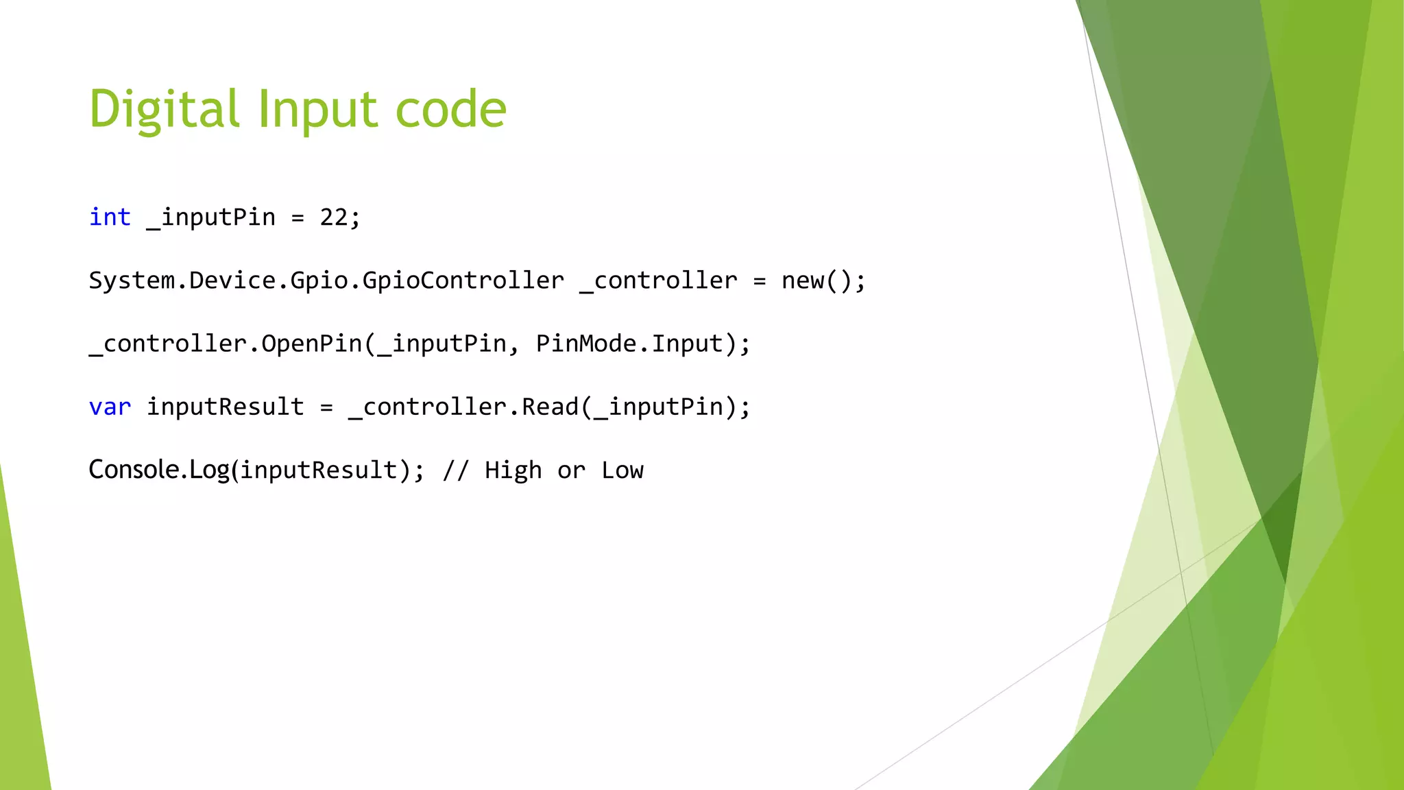 Digital Input code
int _inputPin = 22;
System.Device.Gpio.GpioController _controller = new();
_controller.OpenPin(_inputPin, PinMode.Input);
var inputResult = _controller.Read(_inputPin);
Console.Log(inputResult); // High or Low
 