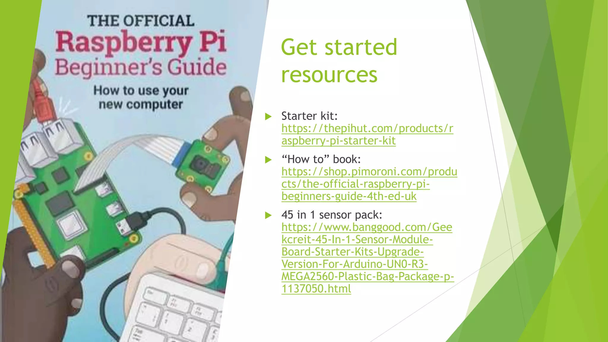 Get started
resources
 Starter kit:
https://thepihut.com/products/r
aspberry-pi-starter-kit
 “How to” book:
https://shop.pimoroni.com/produ
cts/the-official-raspberry-pi-
beginners-guide-4th-ed-uk
 45 in 1 sensor pack:
https://www.banggood.com/Gee
kcreit-45-In-1-Sensor-Module-
Board-Starter-Kits-Upgrade-
Version-For-Arduino-UN0-R3-
MEGA2560-Plastic-Bag-Package-p-
1137050.html
 