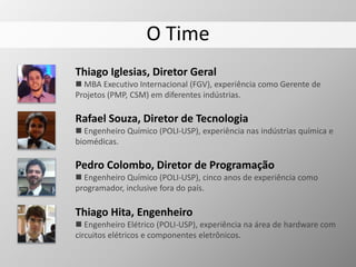 O Time
Thiago Iglesias, Diretor Geral
 MBA Executivo Internacional (FGV), experiência como Gerente de
Projetos (PMP, CSM) em diferentes indústrias.
Rafael Souza, Diretor de Tecnologia
 Engenheiro Químico (POLI-USP), experiência nas indústrias química e
biomédicas.
Thiago Hita, Engenheiro
 Engenheiro Elétrico (POLI-USP), experiência na área de hardware com
circuitos elétricos e componentes eletrônicos.
Pedro Colombo, Diretor de Programação
 Engenheiro Químico (POLI-USP), cinco anos de experiência como
programador, inclusive fora do país.
 