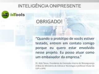 INTELIGÊNCIA ONIPRESENTE
“Quando o protótipo de vocês estiver
testado, entrem em contato comigo
porque eu quero estar envolvido
nesse projeto. Eu posso atuar como
um embaixador da empresa.”
Dr. Aldo Tonso, Presidente da Comissão Interna de Biossegurança
(CIBio) do Ministério de Ciência e Tecnologia e professor titular da
USP e UFRJ.
OBRIGADO!
 
