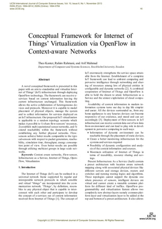 IJCSI International Journal of Computer Science Issues, Vol. 10, Issue 6, No 1, November 2013 
ISSN (Print): 1694-0814 | ISSN (Online): 1694-0784 
www.IJCSI.org 16 
Conceptual Framework for Internet of 
Things’ Virtualization via OpenFlow in 
Context-aware Networks 
Theo Kanter, Rahim Rahmani, and Arif Mahmud 
Department of Computer and Systems Sciences, Stockholm University, Sweden 
Abstract 
A novel conceptual framework is presented in this 
paper with an aim to standardize and virtualize Inter-net 
of Things’ (IoT) infrastructure through deploying 
OpenFlow technology. The framework can receive e-services 
based on context information leaving the 
current infrastructure unchanged. This framework 
allows the active collaboration of heterogeneous de-vices 
and protocols. Moreover it is capable to model 
placement of physical objects, manage the system 
and to collect information for services deployed on 
an IoT infrastructure. Our proposed IoT virtualization 
is applicable to a random topology scenario which 
makes it possible to 1) share flow-sensors’ resources, 
2) establish mult i-operational sensor networks, and 3) 
extend reachability within the framework without 
establishing any further physical networks. Flow-sensors 
achieve better results comparable to the typi-cal- 
sensors with respect to packet generation, reacha-bility, 
simulation time, throughput, energy consump-tion 
point of view. Even better results are possible 
through utilizing multicast groups in large scale net-works. 
Keywords: Context aware networks, Flow-sensor, 
Infrastructure as a Service, Internet of Things, Open- 
Flow, Virtualization 
1. Introduction 
The Internet of Things (IoT) can be outlined in a 
universal network frame supported by regular and 
interoperable network protocols in which sensible 
and virtual “things” are incorporated into the co m-municat 
ion network. ‘Th ings’, by definition, resem-bles 
to any physical object that is capable to inter-connect 
with each other and participate to develop 
the concept of e-services out of context information 
received from Internet of Things [1]; The concept of 
IoT enormously strengthens the service space attain-able 
from the Internet. Establishment of a complete 
IoT framework can lead to ambient computing and 
pervasive intelligence through networking and shar-ing 
of resources among lots of physical entities in 
configurable and dynamic networks [2]. A combined 
cooperation of Internet of Things and OpenFlow is 
able to hold the dream to attain Infrastructure as a 
Service and the utmost exploitation of cloud compu-ting. 
Availability of context information in modern in-formation 
systems turns our day to day life simpler 
and easier. All the devices surrounded us, from any 
home appliances to any luxuries devices can become 
responsive of our existence, and mood and can act 
accordingly [3]. Deployment of flow-sensors in IoT 
infrastructure can receive context data out of raw data 
from environment and can lead to play role in devel-opment 
in pervasive computing in such ways 
 Information of dynamic environment can be 
reachable through the placement of static devices. 
 Create a better monitoring infrastructure for the 
systems and services required 
 Possibility of dynamic configuration and analy-sis 
of the context information and sources. 
 Maximum utilization of Internet of Things in 
terms of reusability, resource sharing and sav-ings. 
Present Infrastructure As a Service (IaaS) contain 
a preset architecture with location aware network 
mapping along with associated physical devices like 
different servers and storage devices, routers and 
switches and running routing logics and algorithms. 
These topologies cannot support the dynamic one 
where presence of sensors, intelligent devices are 
virtual and cannot create a runnable common plat-form 
for different kind of traffics. OpenFlow pro-grammability 
and virtualization feature allows two 
completely new abstract layers namely common plat-form 
layer and virtualization layer to be added at the 
top and bottom of a preset architecture. It also allows 
Copyright (c) 2013 International Journal of Computer Science Issues. All Rights Reserved. 
 