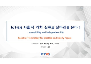 S p e a k e r : S u n Yo u n g K i m , P h . D.
2 0 1 6 . 0 6 . 2 1
Social IoT Technology for Disabled and Elderly People
IoT에게 사회적 가치 실현의 실마리를 묻다 !
: accessibility and independent life
 