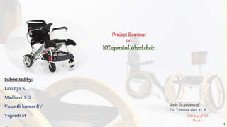 Submittedby:
LavanyaK
Madhavi SG
VasanthkumarBV
YogeeshM
Under the guidance of:
Dr. Yamuna devi C R
HOD, Dept.of TCE
Dr. a I t
Project Seminar
on
IOT operatedWheel chair
1
 