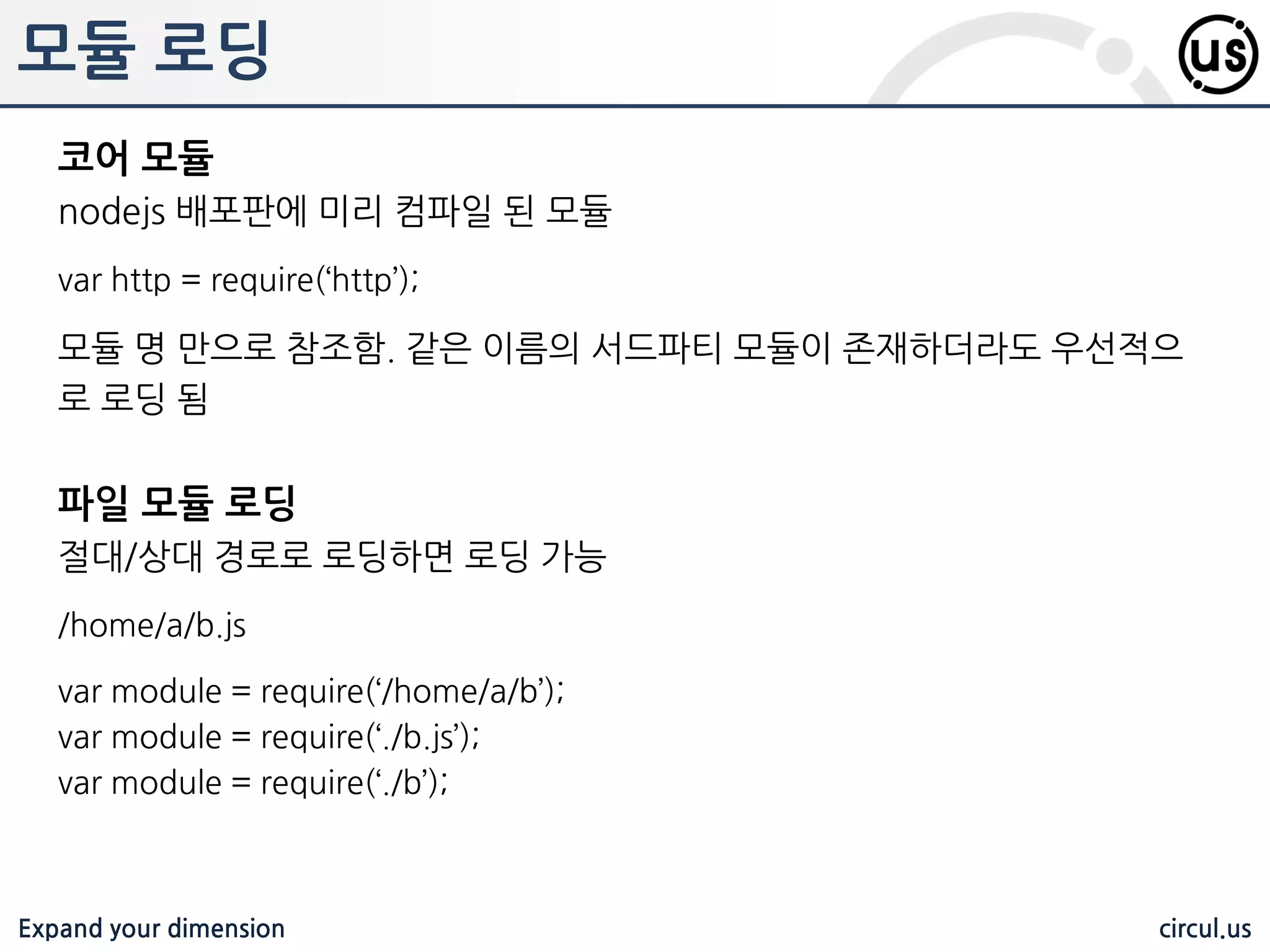 Expand your dimension circul.us 패키지 설치 전역 설치 /usr/local/node-modules 에 설치되어 어디에서듞지 참조 가능하다 $ npm install –g <패키지명> 지역 모드 실행한 위치에 설치되며, 해당 위치 내에서만 참조가 가능하다 $ npm install <패키지명> 버전 설치 $ npm install <패키지명>@<버젂> $ npm install jshint@1.1.0 // 1.1.0 설치 $ npm install jshint@1.1.x // 해당 Branch의 최싞 배포판 $ npm install jshint@‛<2.0‛ // 하위 버젂 $ npm install jshint@‛>=0.1.0<2.1‛ // 0.1과 2.1사이의 최싞 배포판 