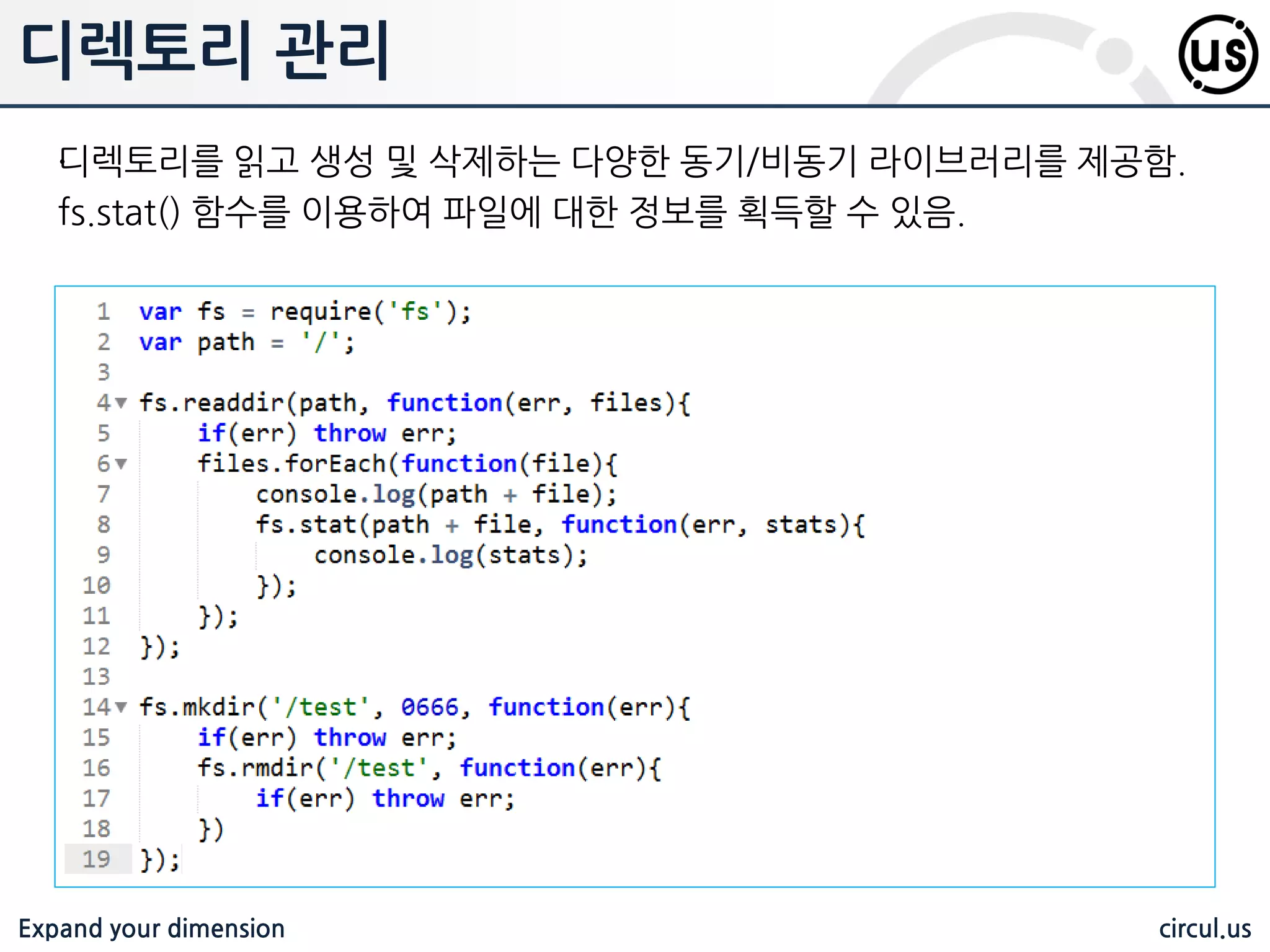 Expand your dimension circul.us 모듈 로딩 코어 모듈 nodejs 배포판에 미리 컴파일 된 모듈 var http = require(‘http’); 모듈 명 만으로 참조함. 같은 이름의 서드파티 모듈이 존재하더라도 우선적으 로 로딩 됨 파일 모듈 로딩 젃대/상대 경로로 로딩하면 로딩 가능 /home/a/b.js var module = require(‘/home/a/b’); var module = require(‘./b.js’); var module = require(‘./b’); 