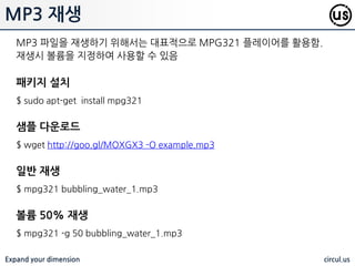 Expand your dimension circul.us
WAV 재생
오디오 재생은 ANALOG(3.5mm) 혹은 HDMI 를 통해 출력. 기본적으로는
HDMI, 그 이외의 경우는 ANALOG 로 출력되나, 수동으로 조정 가능
출력 설정
1 : 자동, 2 : HDMI, 3 : Analog (3.5mm) 을 의미 함
$ amixer cset numid=3 1 // 1 : audo
$ amixer cset numid=3 3 // 3: Analog 3.5m, 2 :HDMI
샘플용 wave 다운로드
$ wget http://www.freespecialeffects.co.uk/soundfx/sirens/police_s.wav
WAV 파일 재생
WAV 파일을 재생하기 위해서는 내장되어 있는 aplay 를 이용 함
$ aplay police_s.wav
 