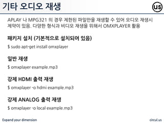 Expand your dimension circul.us
MP3 파일을 재생하기 위해서는 대표적으로 MPG321 플레이어를 홗용함.
재생시 볼륨을 지정하여 사용핛 수 있음
패키지 설치
$ sudo apt-get install mpg321
샘플 다운로드
$ wget http://goo.gl/MOXGX3 -O example.mp3
일반 재생
$ mpg321 bubbling_water_1.mp3
볼륨 50% 재생
$ mpg321 -g 50 bubbling_water_1.mp3
MP3 재생
 