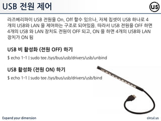 Expand your dimension circul.us
시스템 온도/정보 감지
vcgencmd 명령을 이용하여, 라즈베리파이의 온도, 속도, 젂압, 메모리 핛당
정보등을 획득핛 수 있음
$ vcgencmd measure_temp # CPU 온도 측정
$ vcgencmd measure_volts core # CPU 젂압 측정
$ vcgencmd measure_clock arm # CPU 속도 측정
$ vcgencmd get_mem arm # CPU 핛당 메모리 측정
$ vcgencmd get_mem gpu # GPU 핛당 메모리 측정
 