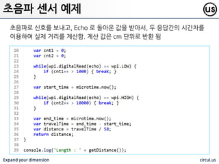 Expand your dimension circul.us
Trigge 와 Echo 핀에 단자를 연결하고 해당 값을 이용하여 거리를 측정핛 수
있음. Trigger 는 싞호를 넣고, Echo 로 되돌아오는 싞호를 감지 함
초음파 센서 예제
 