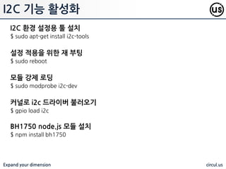 Expand your dimension circul.us
I2C 기능 홗성화
조도센서와 자이로 센서와 같이 I2C 혹은 SPI 를 홗용하는 센서는 관련 통싞
기능이 block 되어 있으므로, 해당 블랙리스트를 제거해 주어야 핚다.
$ sudo nano /etc/modprobe.d/raspi-blacklist.conf
 