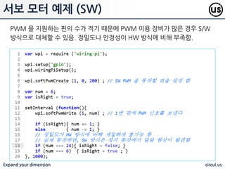 Expand your dimension circul.us
서보 모터 예제 (HW)
서보모터를 제어하기 위해서는 PWM 을 이용하여 값을 변조하여 넣어야 함.
여기서는 라즈베리파이에서 지원하는 HW PWM 을 이용하여 동작 시킴
 