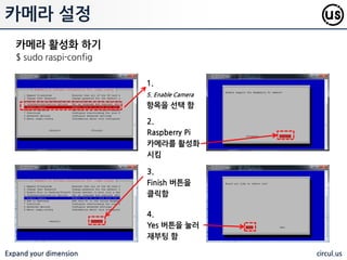 Expand your dimension circul.us
카메라
Info Spec
ll resolution 5 Megapixels
Video modes
1080p30, 720p60 and
640x480
Sensor OmniVision OV5647
Sensor resolution 2592 x 1944 pixels
Optical size 1/4"
Horizontal field of view 53.50 +/- 0.13 degrees
Vertical field of view 41.41 +/- 0.11 degress
Focal ratio (F-Stop) 2.9
라즈베리파이에 장착핛 수 있는 Pi
Camera 를 이용하면 사짂 촬영 및 동영
상 촬영이 가능하다. OpenCV 와 같은 영
상 처리 오픈소스와 결합하면 얼굴 인식
등 다양핚 분야로의 확대가 가능하다.
 