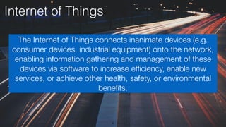 6
Internet of Things
The Internet of Things connects inanimate devices (e.g.
consumer devices, industrial equipment) onto the network,
enabling information gathering and management of these
devices via software to increase efﬁciency, enable new
services, or achieve other health, safety, or environmental
beneﬁts.
 