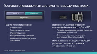 1111© 2013-2014 Cisco and/or its affiliates. All rights reserved.
Гостевая операционная система на маршрутизаторах
Варианты использования:
§  Сетевой шлюз
§  Трансляция протоколов
§  Обработка данных
§  Распределенное управление
§  Шифрование данных на уровне
приложения
Возможность запуска сторонних
приложений независимо от Cisco IOS
§  Гостевая операционная система полностью
независима от Cisco IOS
§  Для обмена данными используется
виртуальный Ethernet интерфейс
Использование команд Cisco IOS для
установки, запуска и остановки
сторонних приложений
Hypervisor
Cisco IOS Guest OS
 