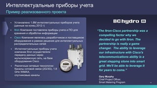 14
Интеллектуальные приборы учета
§  Установлено 1.8M интеллектуальных приборов учета
(данные на конец 2012 г)
§  Itron Компания поставляла приборы учета и ПО для
хранения и обработки информации
§  Cisco Компания являлась разработчиком и поставщиком
оборудования в рамках решения для интеллектуальных
распределительных сетей
“The Itron-Cisco partnership was a
compelling factor why we
decided to go with Itron. The
partnership is really a game
changer. The ability to leverage
our infrastructure with Cisco's
telecommunications ability is a
great stepping stone into smart
grid. We'll be able to leverage it
for years to come.”
Gary Murphy
Chief Project Officer,
Smart Metering Program
Пример реализованного проекта
§  Интеллектуальные приборы учета
компании Itron осуществляли
передачу данных через
мультисервисную сеть, на базе
оборудования Cisco
§  Различные сетевые технологии:
Каналы сотовой связи (2G/3G), 1.8
GHz WiMAX,
спутниковые каналы
 