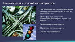 15
Автоматизация городской инфраструктуры
•  Централизованное управление светофорами
и маршрутизация транспортных потоков для
снижения нагрузки
•  Сбор информации о плотности
транспортного потока в режиме реального
времени
•  Автоматизация парковочных зон
•  Сбор оплаты на платных дорогах
•  Системы видеонаблюдения
 
