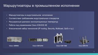 21
Cisco CGR 2010
Маршрутизаторы в промышленном исполнении
Cisco ASR903 Cisco CGR 1000 Cisco ISR 819
•  Маршрутизаторы в индустриальном исполнении
•  Соответствие требованиям индустриальных стандартов
•  Расширенный диапазон эксплуатационных температур
•  Работа под управлением Cisco IOS/IOS XE
•  Классический набор технологий (IP routing, Security, Multicast, QoS и т.д.)
 