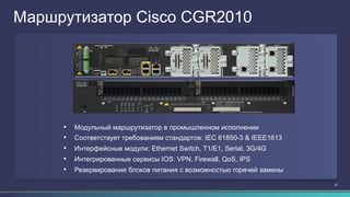 22
Маршрутизатор Cisco CGR2010
•  Модульный маршрутизатор в промышленном исполнении
•  Соответствует требованиям стандартов: IEC 61850-3 & IEEE1613
•  Интерфейсные модули: Ethernet Switch, T1/E1, Serial, 3G/4G
•  Интегрированные сервисы IOS: VPN, Firewall, QoS, IPS
•  Резервирование блоков питания с возможностью горячей замены
 