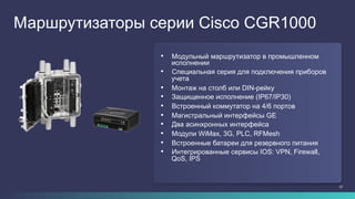 23
Маршрутизаторы серии Cisco CGR1000
•  Модульный маршрутизатор в промышленном
исполнении
•  Специальная серия для подключения приборов
учета
•  Монтаж на столб или DIN-рейку
•  Защищенное исполнение (IP67/IP30)
•  Встроенный коммутатор на 4/6 портов
•  Магистральный интерфейсы GE
•  Два асинхронных интерфейса
•  Модули WiMax, 3G, PLC, RFMesh
•  Встроенные батареи для резервного питания
•  Интегрированные сервисы IOS: VPN, Firewall,
QoS, IPS
 