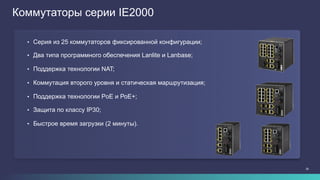 26
Коммутаторы серии IE2000
•  Серия из 25 коммутаторов фиксированной конфигурации;
•  Два типа программного обеспечения Lanlite и Lanbase;
•  Поддержка технологии NAT;
•  Коммутация второго уровня и статическая маршрутизация;
•  Поддержка технологии PoE и РоЕ+;
•  Защита по классу IP30;
•  Быстрое время загрузки (2 минуты).
 