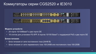 27
Коммутаторы серии CGS2520 и IE3010
Модели устройств:
•  24 порта 10/100BaseT и два порта GE
•  16 слотов для установки FE-SFP, 8 портов 10/100 BaseT с поддержкой PoE и два порта GE
Блоки питания:
•  Блок питания от сети постоянного тока (24/48 В)
•  Блок питания от сети переменного тока 100-240В или постоянного тока 100-250В
 