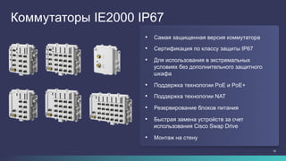 28
Коммутаторы IE2000 IP67
•  Самая защищенная версия коммутатора
•  Сертификация по классу защиты IP67
•  Для использования в экстремальных
условиях без дополнительного защитного
шкафа
•  Поддержка технологии PoE и PoE+
•  Поддержка технологии NAT
•  Резервирование блоков питания
•  Быстрая замена устройств за счет
использования Cisco Swap Drive
•  Монтаж на стену
 