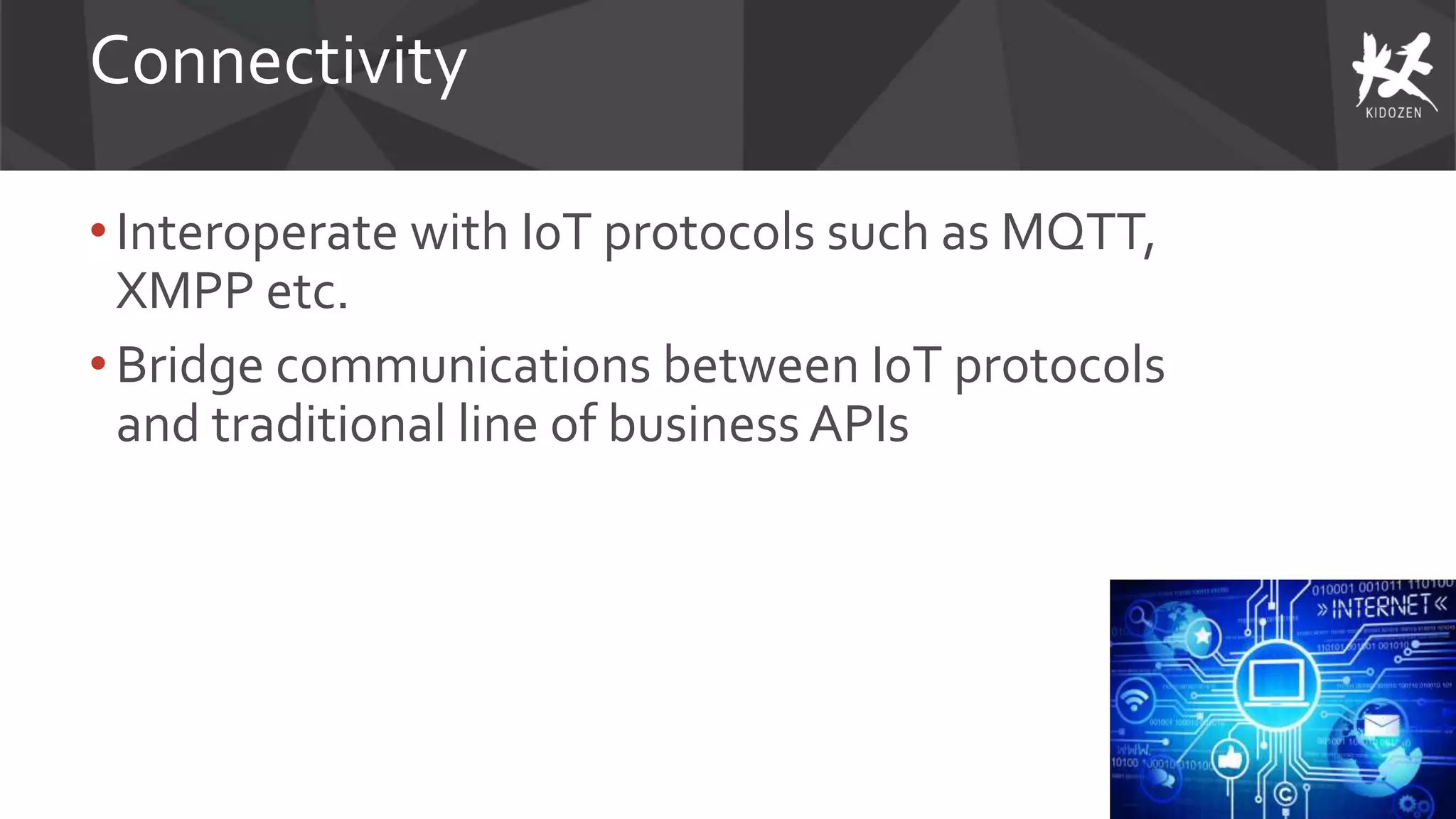 Connectivity
• Interoperate with I0T protocols such as MQTT,
XMPP etc.
• Bridge communications between I0T protocols
and traditional line of business APIs
 