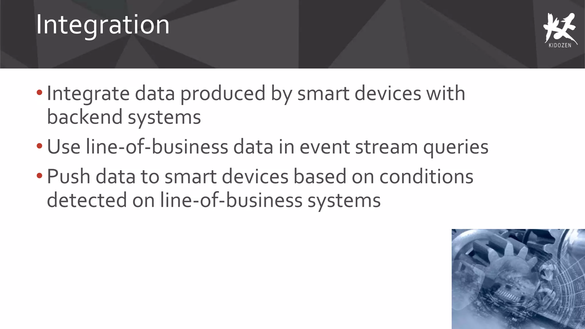 Integration
• Integrate data produced by smart devices with
backend systems
• Use line-of-business data in event stream queries
•Push data to smart devices based on conditions
detected on line-of-business systems
 