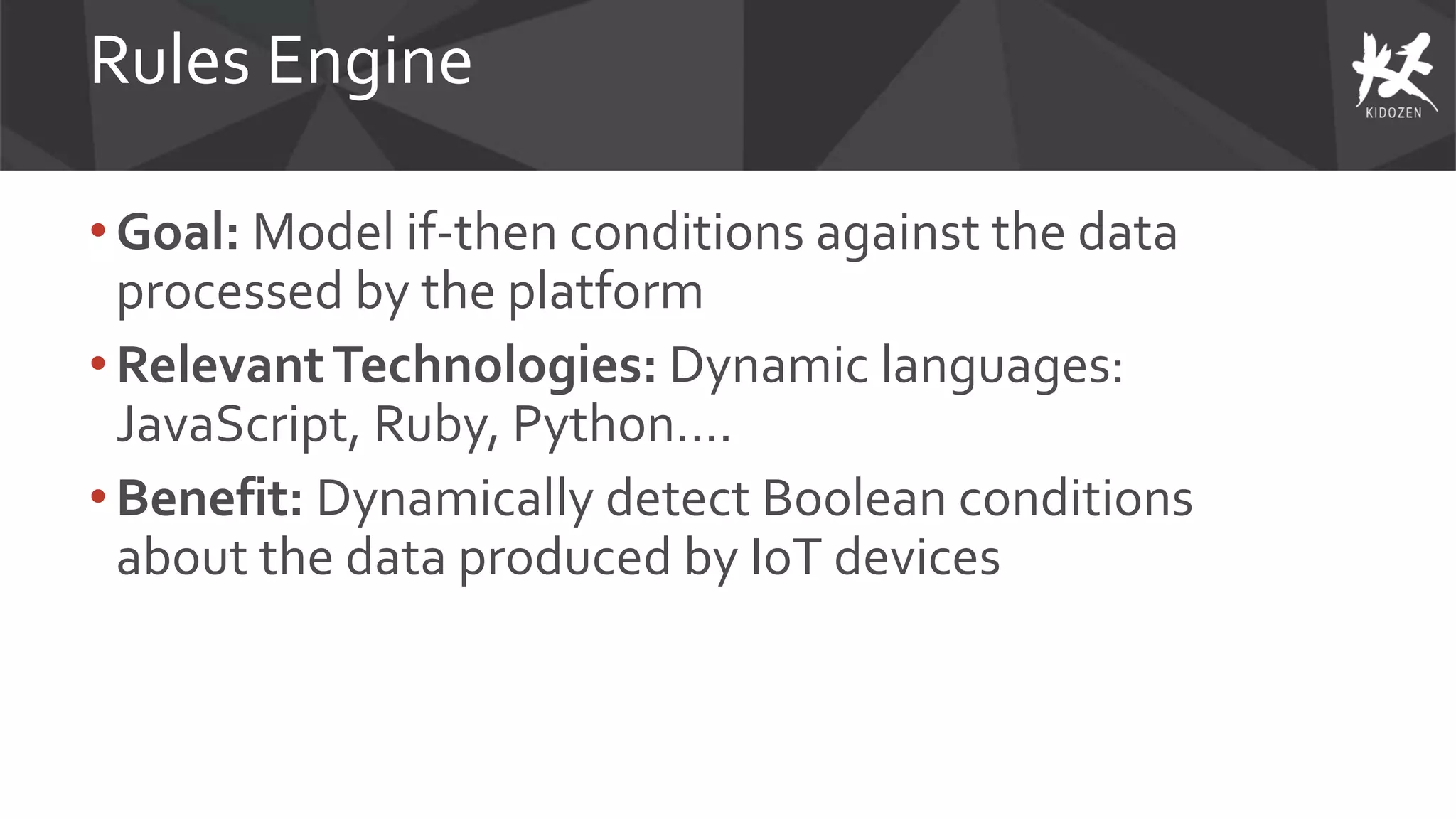Rules Engine
• Goal: Model if-then conditions against the data
processed by the platform
• RelevantTechnologies: Dynamic languages:
JavaScript, Ruby, Python….
• Benefit: Dynamically detect Boolean conditions
about the data produced by IoT devices
 