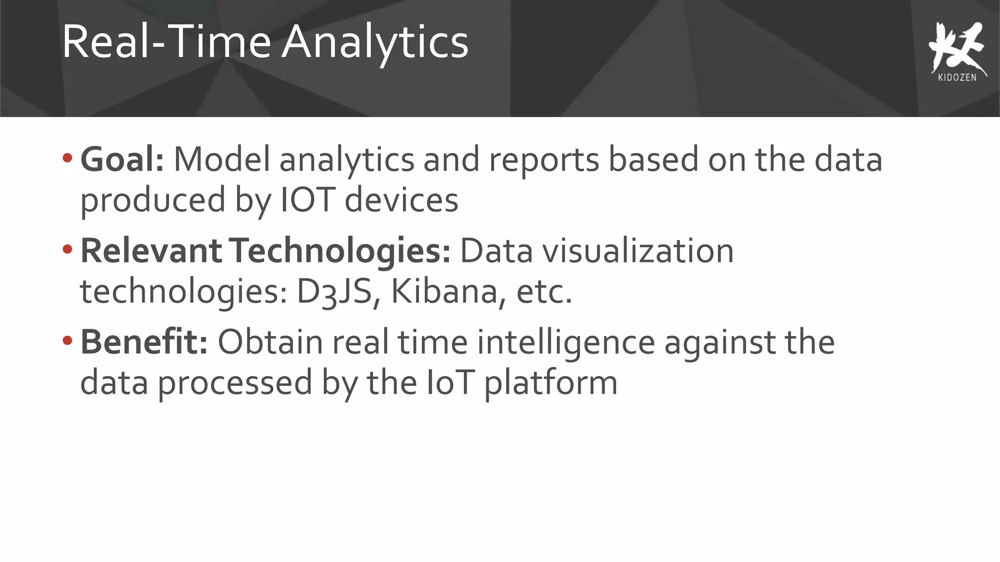 Real-Time Analytics
• Goal: Model analytics and reports based on the data
produced by IOT devices
• RelevantTechnologies: Data visualization
technologies: D3JS, Kibana, etc.
• Benefit: Obtain real time intelligence against the
data processed by the IoT platform
 