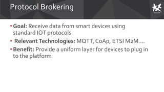 Protocol Brokering
• Goal: Receive data from smart devices using
standard IOT protocols
• RelevantTechnologies: MQTT, CoAp, ETSI M2M….
•Benefit: Provide a uniform layer for devices to plug in
to the platform
 