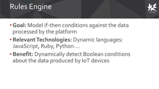 Rules Engine
• Goal: Model if-then conditions against the data
processed by the platform
• RelevantTechnologies: Dynamic languages:
JavaScript, Ruby, Python….
• Benefit: Dynamically detect Boolean conditions
about the data produced by IoT devices
 