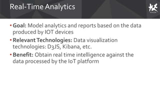 Real-Time Analytics
• Goal: Model analytics and reports based on the data
produced by IOT devices
• RelevantTechnologies: Data visualization
technologies: D3JS, Kibana, etc.
• Benefit: Obtain real time intelligence against the
data processed by the IoT platform
 
