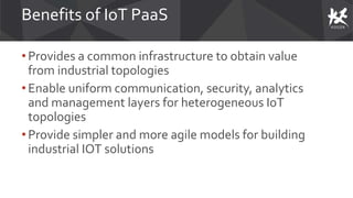 Benefits of IoT PaaS
• Provides a common infrastructure to obtain value
from industrial topologies
• Enable uniform communication, security, analytics
and management layers for heterogeneous IoT
topologies
• Provide simpler and more agile models for building
industrial IOT solutions
 