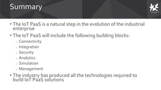 Summary
• The IoT PaaS is a natural step in the evolution of the industrial
enterprise
• The IoT PaaS will include the following building blocks:
o Connectivity
o Integration
o Security
o Analytics
o Simulation
o Management
• The industry has produced all the technologies required to
build IoT PaaS solutions
 