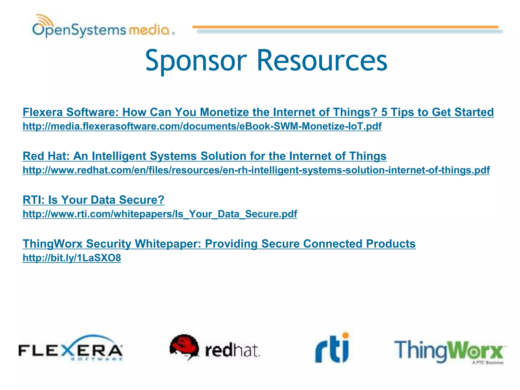 Sponsor Resources
Flexera Software: How Can You Monetize the Internet of Things? 5 Tips to Get Started
http://media.flexerasoftware.com/documents/eBook-SWM-Monetize-IoT.pdf
Red Hat: An Intelligent Systems Solution for the Internet of Things
http://www.redhat.com/en/files/resources/en-rh-intelligent-systems-solution-internet-of-things.pdf
RTI: Is Your Data Secure?
http://www.rti.com/whitepapers/Is_Your_Data_Secure.pdf
ThingWorx Security Whitepaper: Providing Secure Connected Products
http://bit.ly/1LaSXO8
 