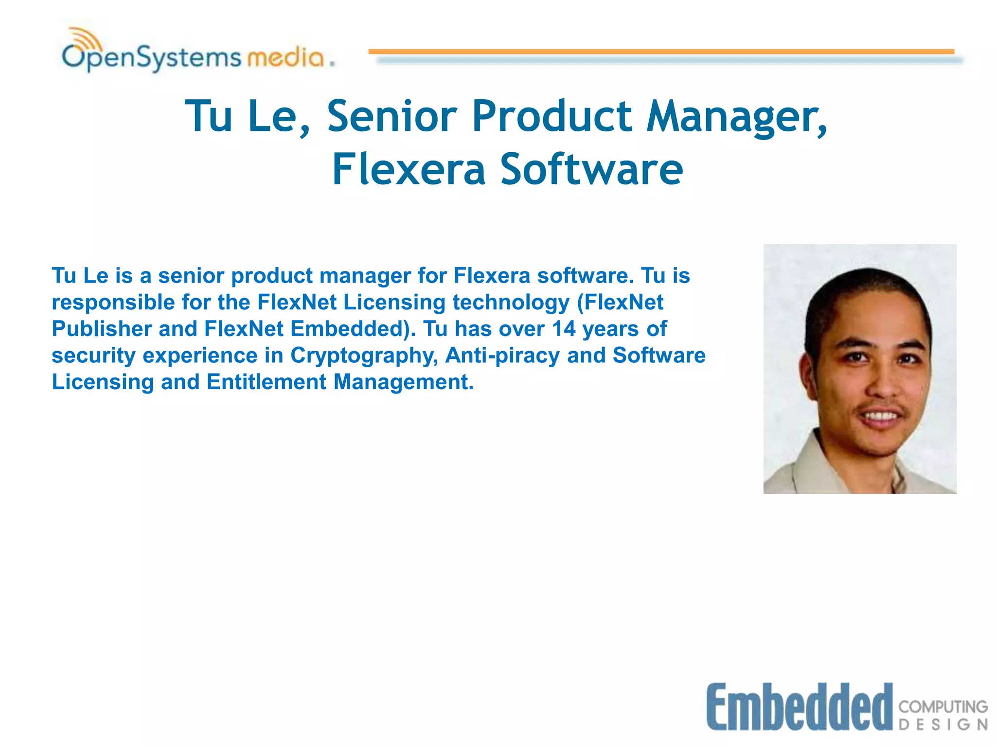 Tu Le, Senior Product Manager,
Flexera Software
Tu Le is a senior product manager for Flexera software. Tu is
responsible for the FlexNet Licensing technology (FlexNet
Publisher and FlexNet Embedded). Tu has over 14 years of
security experience in Cryptography, Anti-piracy and Software
Licensing and Entitlement Management.
 