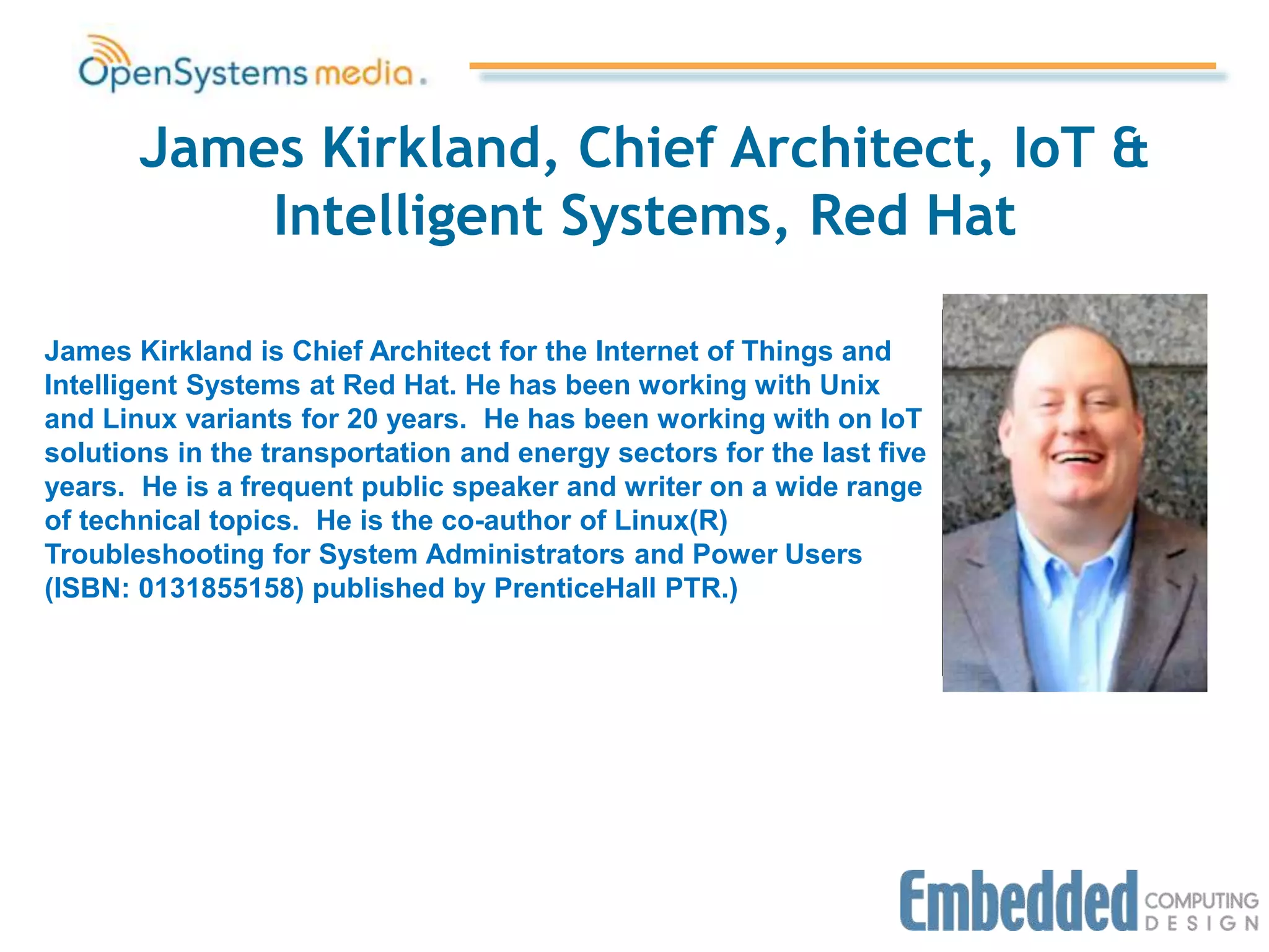 James Kirkland, Chief Architect, IoT &
Intelligent Systems, Red Hat
James Kirkland is Chief Architect for the Internet of Things and
Intelligent Systems at Red Hat. He has been working with Unix
and Linux variants for 20 years. He has been working with on IoT
solutions in the transportation and energy sectors for the last five
years. He is a frequent public speaker and writer on a wide range
of technical topics. He is the co-author of Linux(R)
Troubleshooting for System Administrators and Power Users
(ISBN: 0131855158) published by PrenticeHall PTR.)
Picture goes here
 