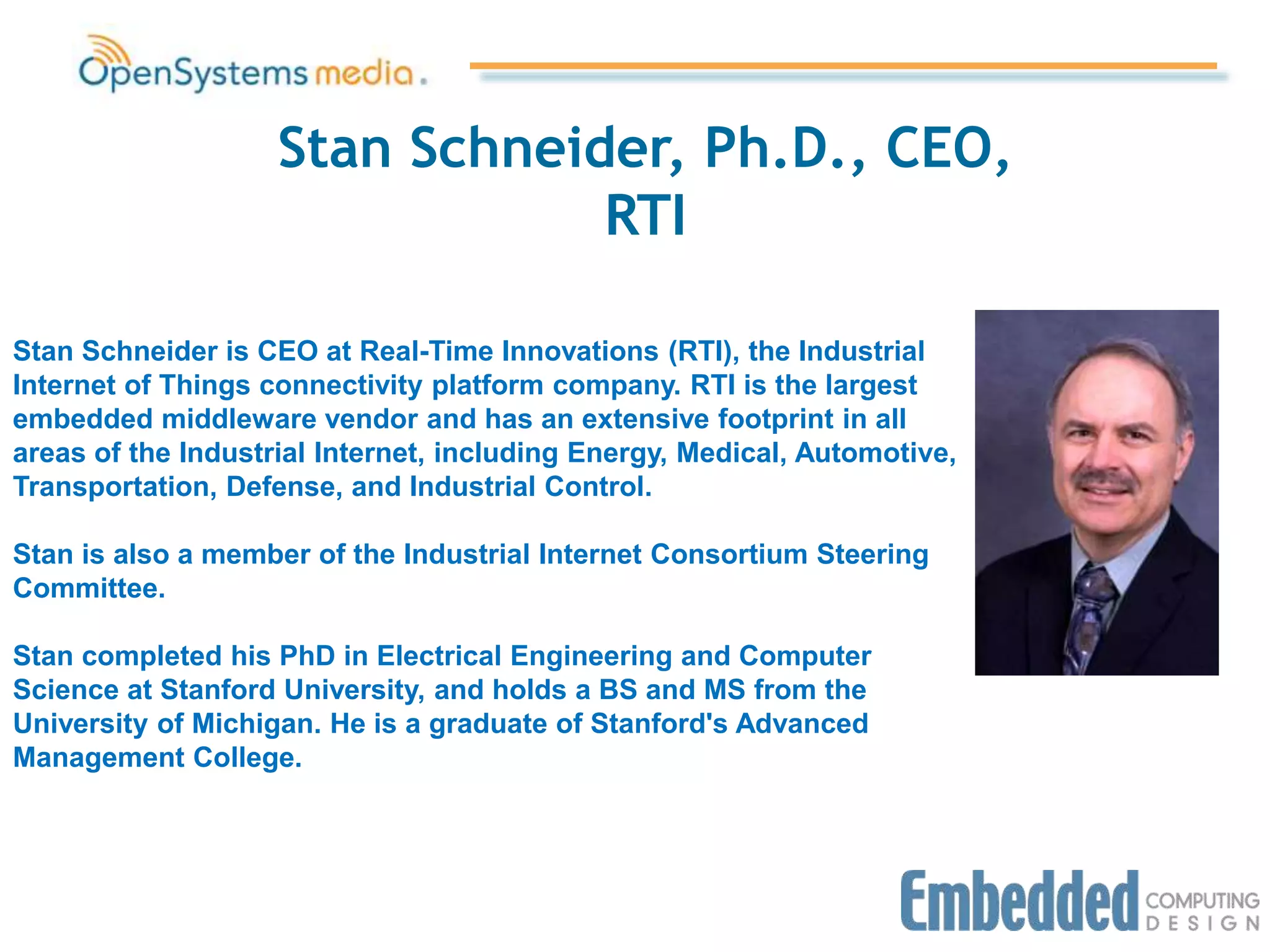 Stan Schneider, Ph.D., CEO,
RTI
Stan Schneider is CEO at Real-Time Innovations (RTI), the Industrial
Internet of Things connectivity platform company. RTI is the largest
embedded middleware vendor and has an extensive footprint in all
areas of the Industrial Internet, including Energy, Medical, Automotive,
Transportation, Defense, and Industrial Control.
Stan is also a member of the Industrial Internet Consortium Steering
Committee.
Stan completed his PhD in Electrical Engineering and Computer
Science at Stanford University, and holds a BS and MS from the
University of Michigan. He is a graduate of Stanford's Advanced
Management College.
 