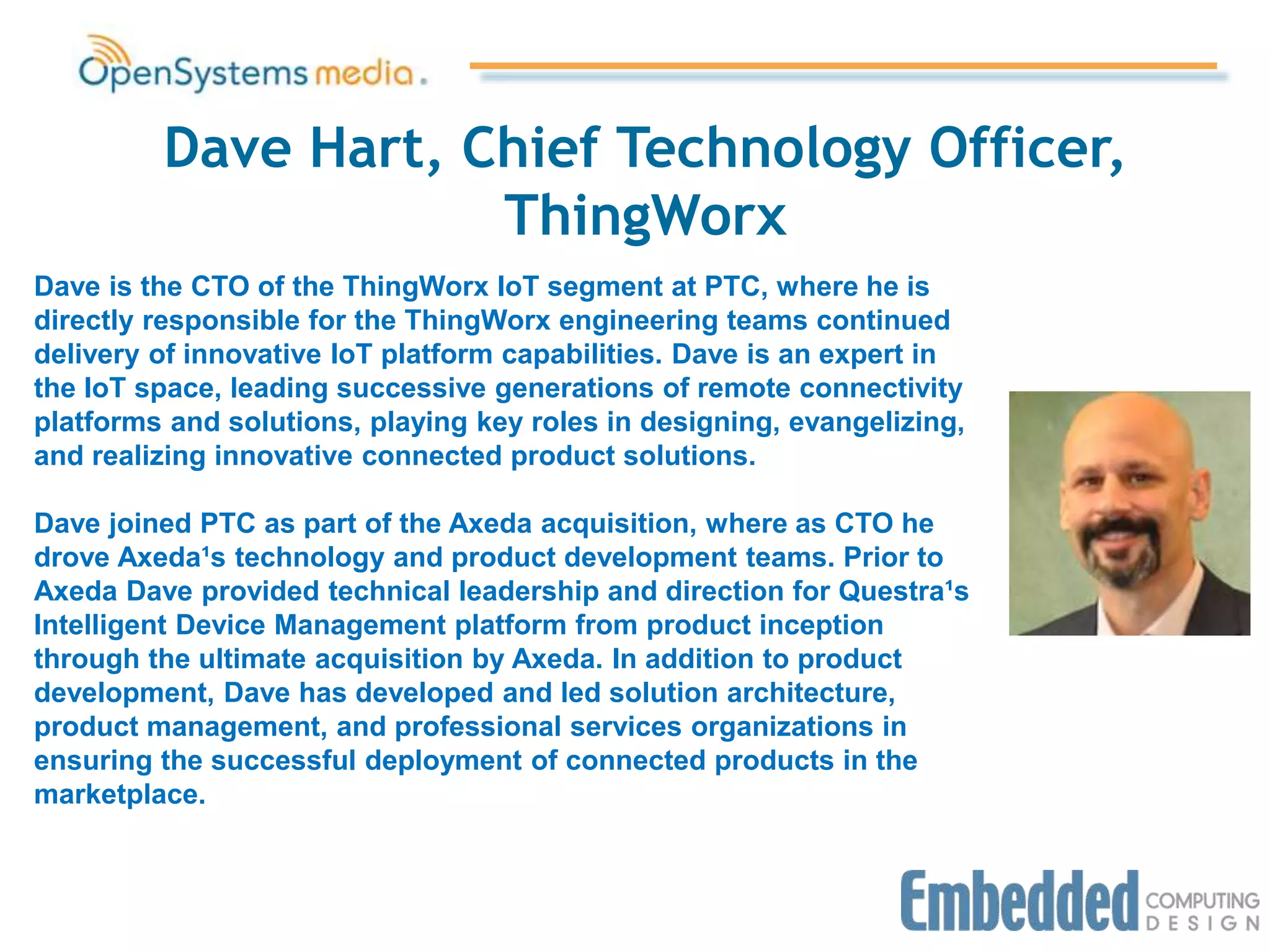 Dave Hart, Chief Technology Officer,
ThingWorx
Dave is the CTO of the ThingWorx IoT segment at PTC, where he is
directly responsible for the ThingWorx engineering teams continued
delivery of innovative IoT platform capabilities. Dave is an expert in
the IoT space, leading successive generations of remote connectivity
platforms and solutions, playing key roles in designing, evangelizing,
and realizing innovative connected product solutions.
Dave joined PTC as part of the Axeda acquisition, where as CTO he
drove Axeda¹s technology and product development teams. Prior to
Axeda Dave provided technical leadership and direction for Questra¹s
Intelligent Device Management platform from product inception
through the ultimate acquisition by Axeda. In addition to product
development, Dave has developed and led solution architecture,
product management, and professional services organizations in
ensuring the successful deployment of connected products in the
marketplace.
 