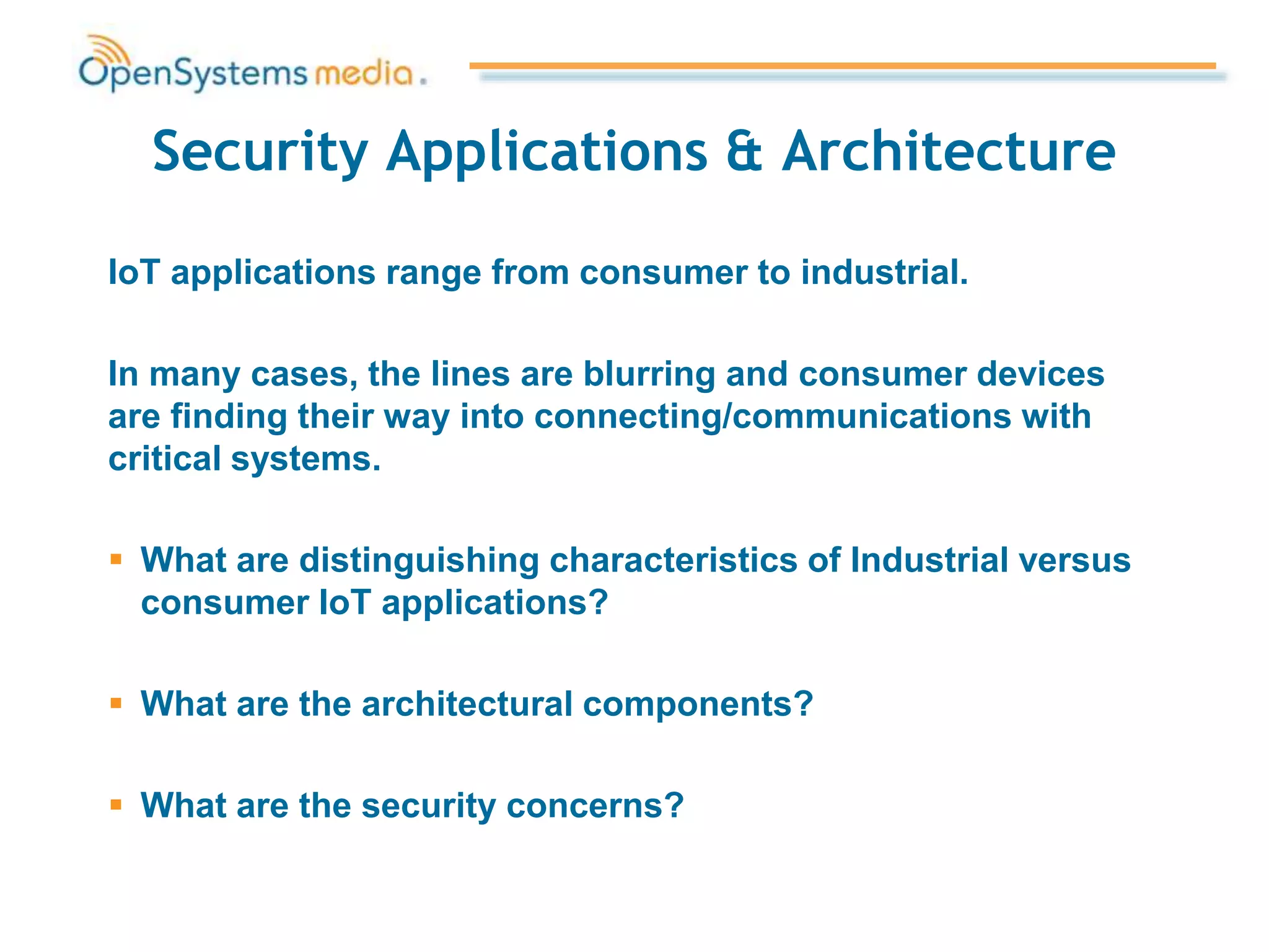 Security Applications & Architecture
IoT applications range from consumer to industrial.
In many cases, the lines are blurring and consumer devices
are finding their way into connecting/communications with
critical systems.
 What are distinguishing characteristics of Industrial versus
consumer IoT applications?
 What are the architectural components?
 What are the security concerns?
 