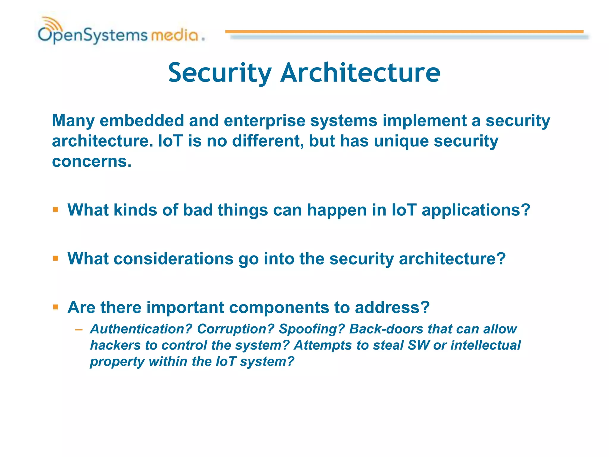 Security Architecture
Many embedded and enterprise systems implement a security
architecture. IoT is no different, but has unique security
concerns.
 What kinds of bad things can happen in IoT applications?
 What considerations go into the security architecture?
 Are there important components to address?
– Authentication? Corruption? Spoofing? Back-doors that can allow
hackers to control the system? Attempts to steal SW or intellectual
property within the IoT system?
 