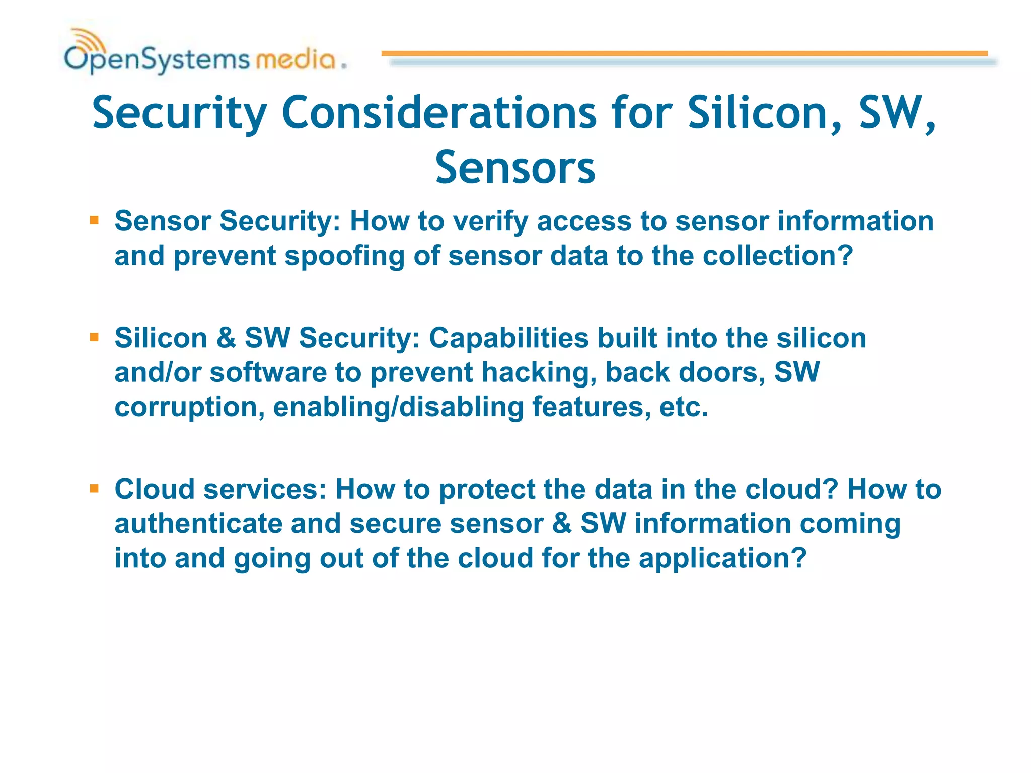 Security Considerations for Silicon, SW,
Sensors
 Sensor Security: How to verify access to sensor information
and prevent spoofing of sensor data to the collection?
 Silicon & SW Security: Capabilities built into the silicon
and/or software to prevent hacking, back doors, SW
corruption, enabling/disabling features, etc.
 Cloud services: How to protect the data in the cloud? How to
authenticate and secure sensor & SW information coming
into and going out of the cloud for the application?
 