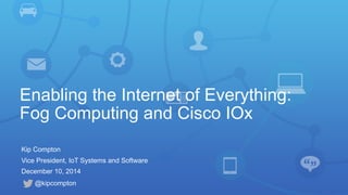Enabling the Internet of Everything: 
Fog Computing and Cisco IOx 
Kip Compton 
Vice President, IoT Systems and Software 
December 10, 2014 
• @kipcompton 
 