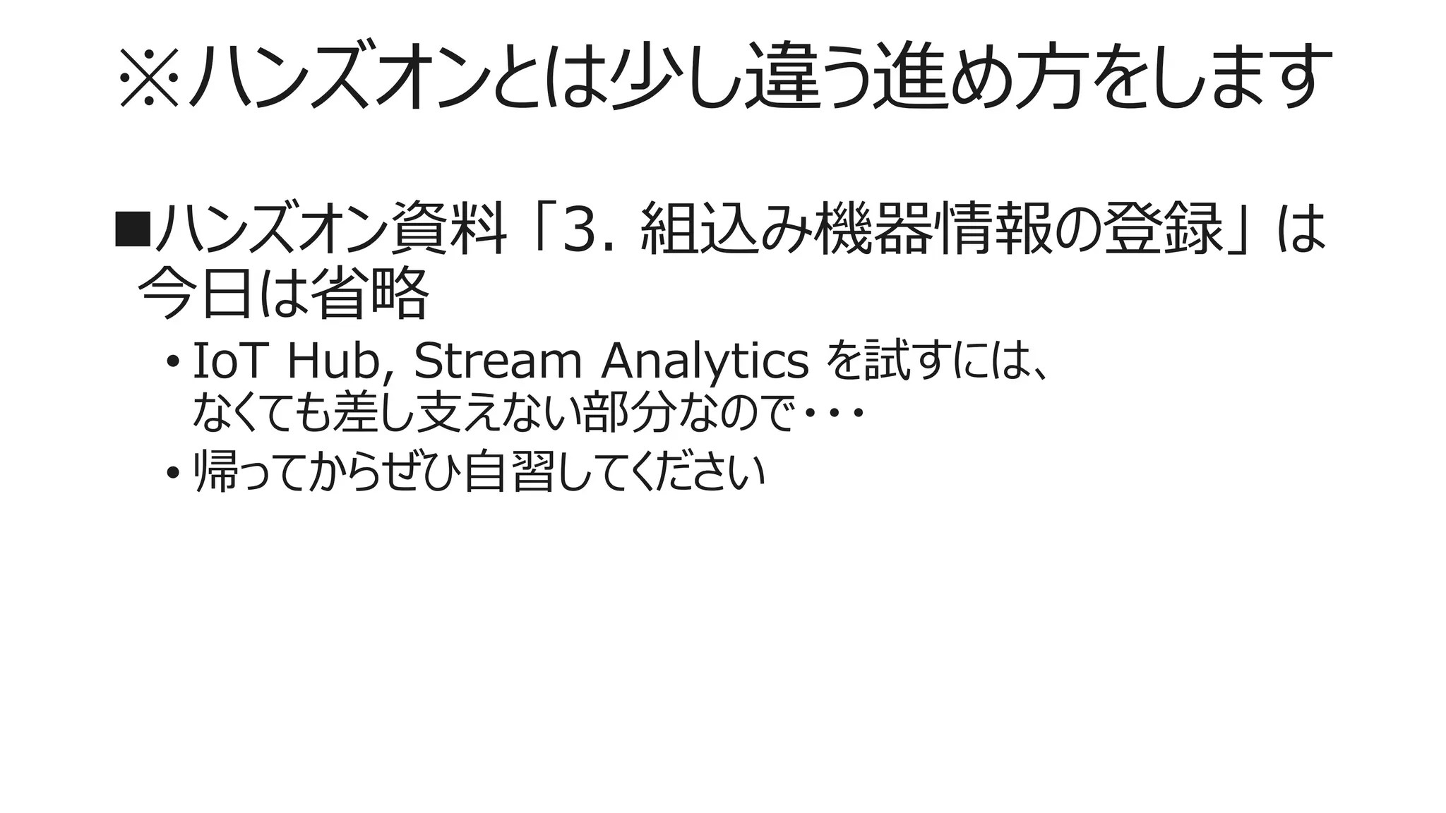 ※ハンズオンとは少し違う進め方をします
ハンズオン資料 「3. 組込み機器情報の登録」 は
今日は省略
• IoT Hub, Stream Analytics を試すには、
なくても差し支えない部分なので・・・
• 帰ってからぜひ自習してください
 